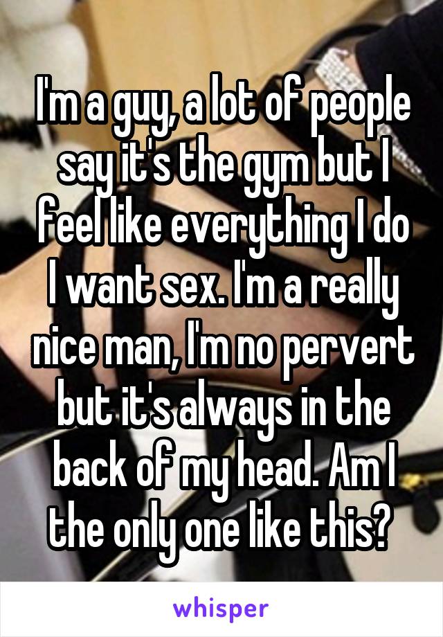 I'm a guy, a lot of people say it's the gym but I feel like everything I do I want sex. I'm a really nice man, I'm no pervert but it's always in the back of my head. Am I the only one like this? 