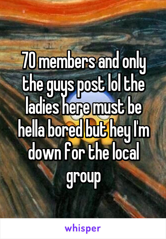 70 members and only the guys post lol the ladies here must be hella bored but hey I'm down for the local group