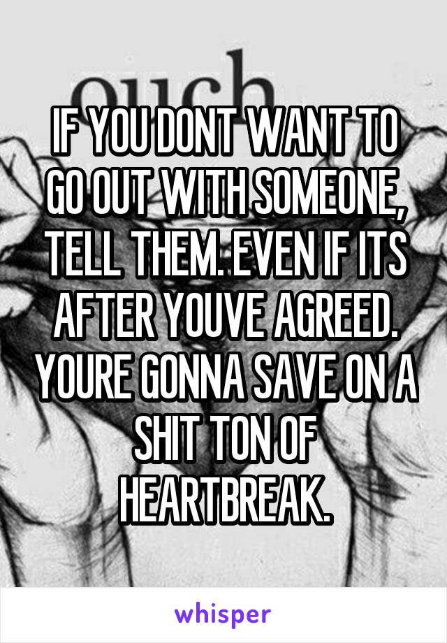 IF YOU DONT WANT TO GO OUT WITH SOMEONE, TELL THEM. EVEN IF ITS AFTER YOUVE AGREED. YOURE GONNA SAVE ON A SHIT TON OF HEARTBREAK.