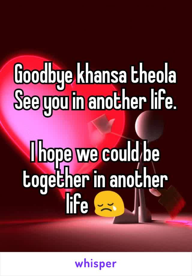 Goodbye khansa theola
See you in another life.

I hope we could be together in another life 😢