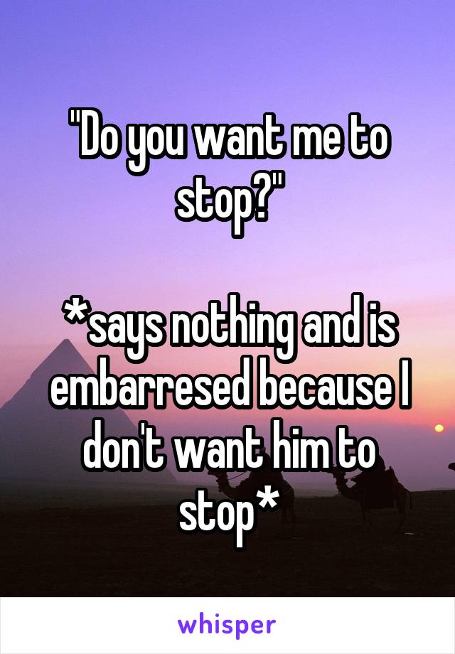 "Do you want me to stop?"

*says nothing and is embarresed because I don't want him to stop*