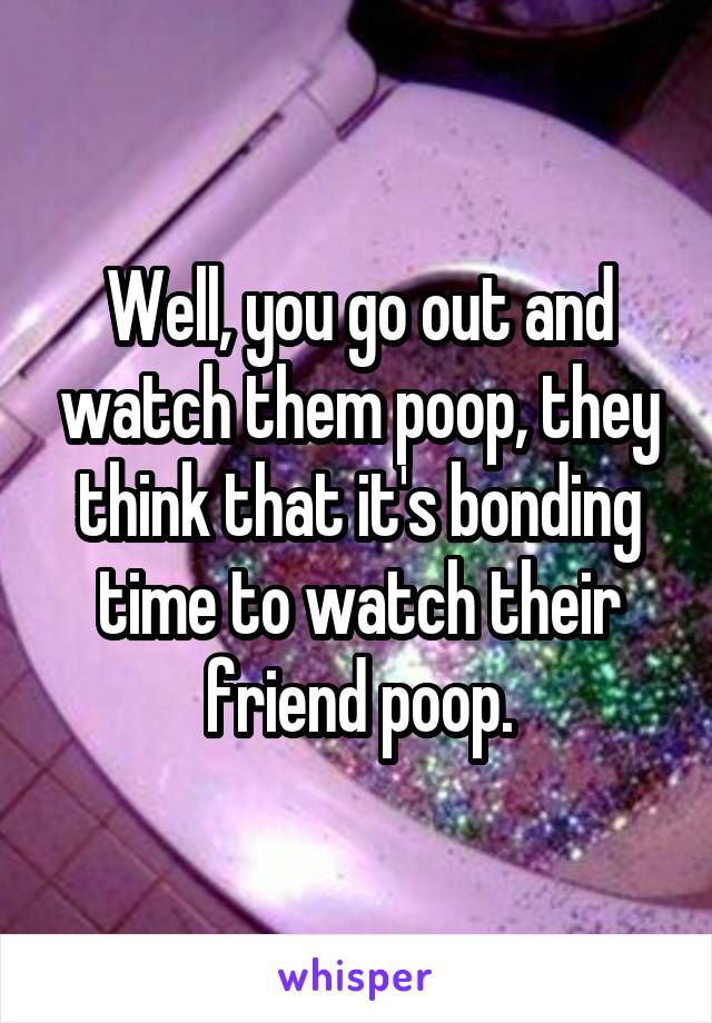 Well, you go out and watch them poop, they think that it's bonding time to watch their friend poop.