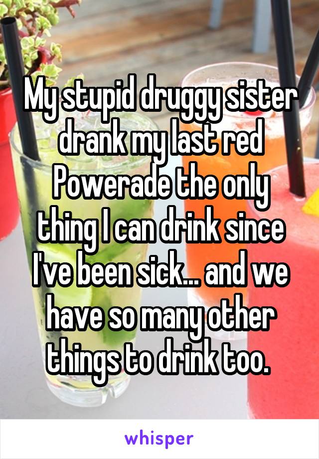 My stupid druggy sister drank my last red Powerade the only thing I can drink since I've been sick... and we have so many other things to drink too. 