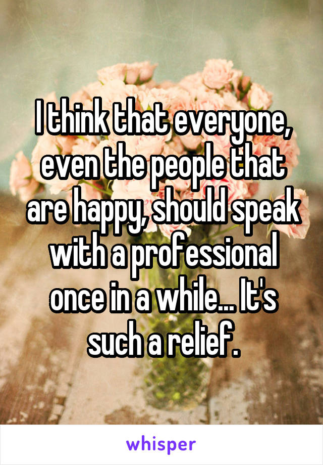 I think that everyone, even the people that are happy, should speak with a professional once in a while... It's such a relief.