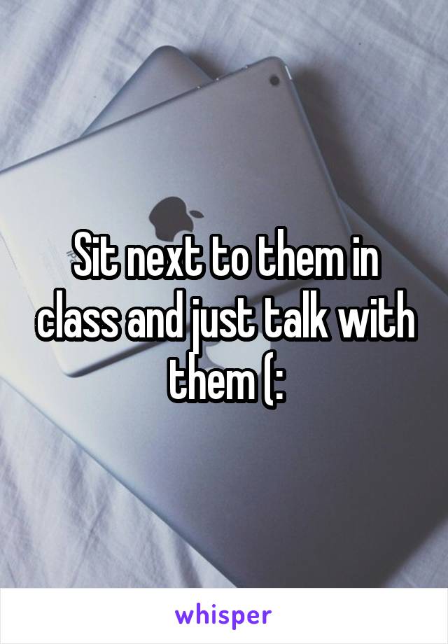 Sit next to them in class and just talk with them (: