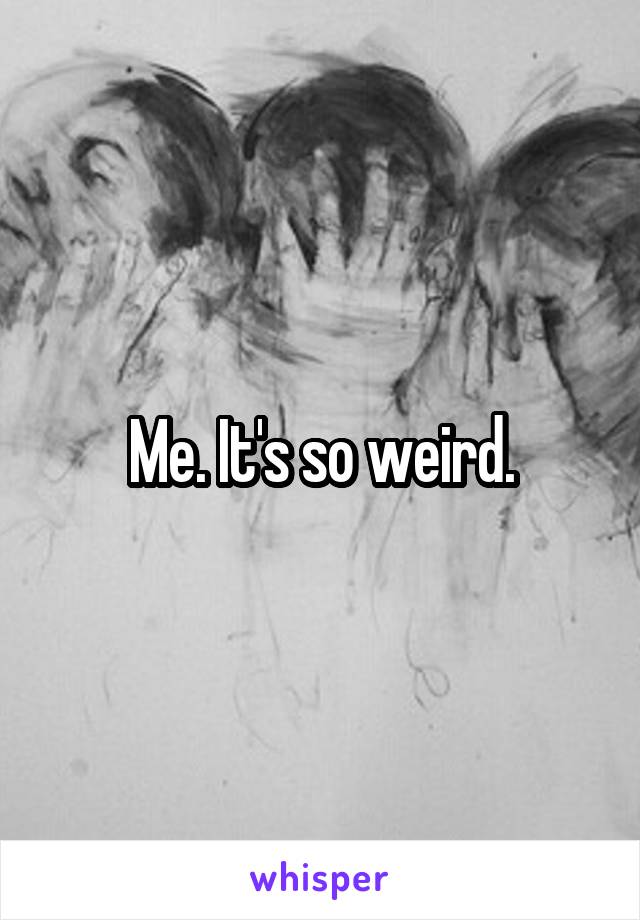 Me. It's so weird.