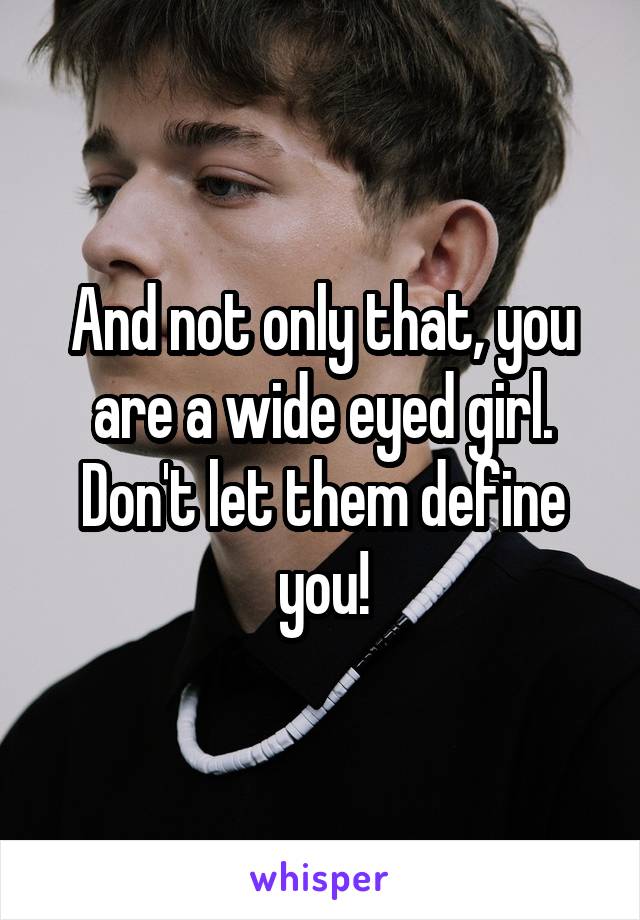 And not only that, you are a wide eyed girl. Don't let them define you!