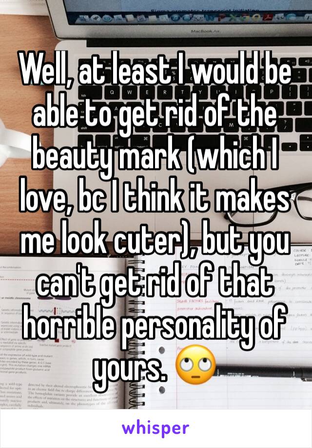 Well, at least I would be able to get rid of the beauty mark (which I love, bc I think it makes me look cuter), but you can't get rid of that horrible personality of yours. 🙄