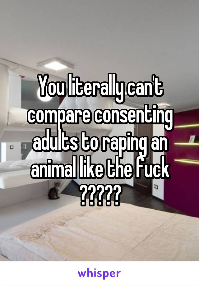 You literally can't compare consenting adults to raping an animal like the fuck ?????