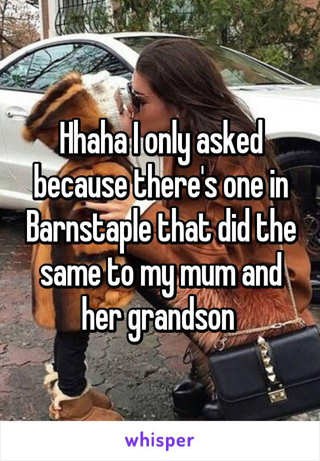 Hhaha I only asked because there's one in Barnstaple that did the same to my mum and her grandson 