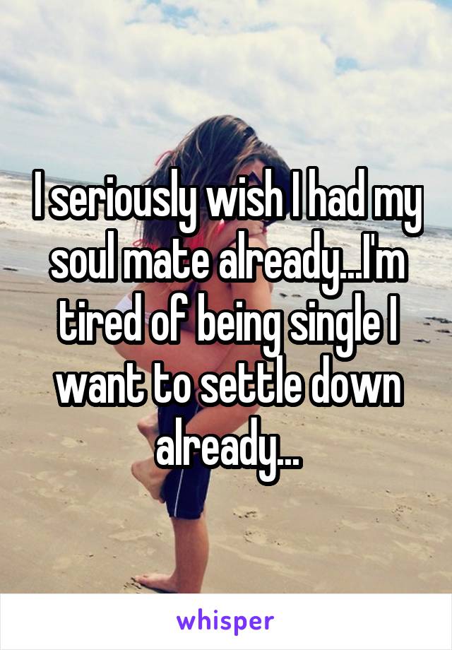 I seriously wish I had my soul mate already...I'm tired of being single I want to settle down already...