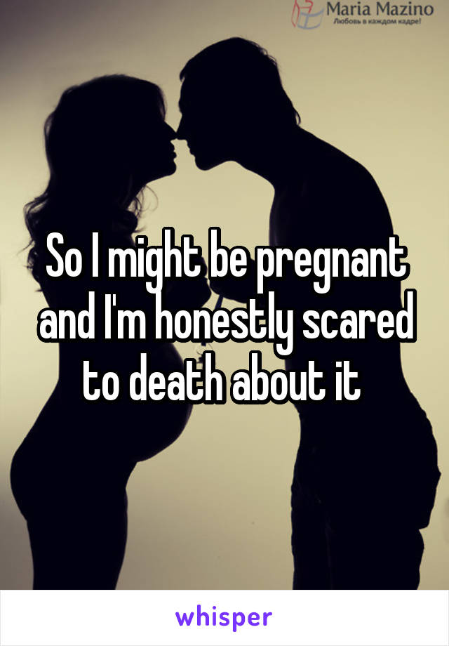 So I might be pregnant and I'm honestly scared to death about it 