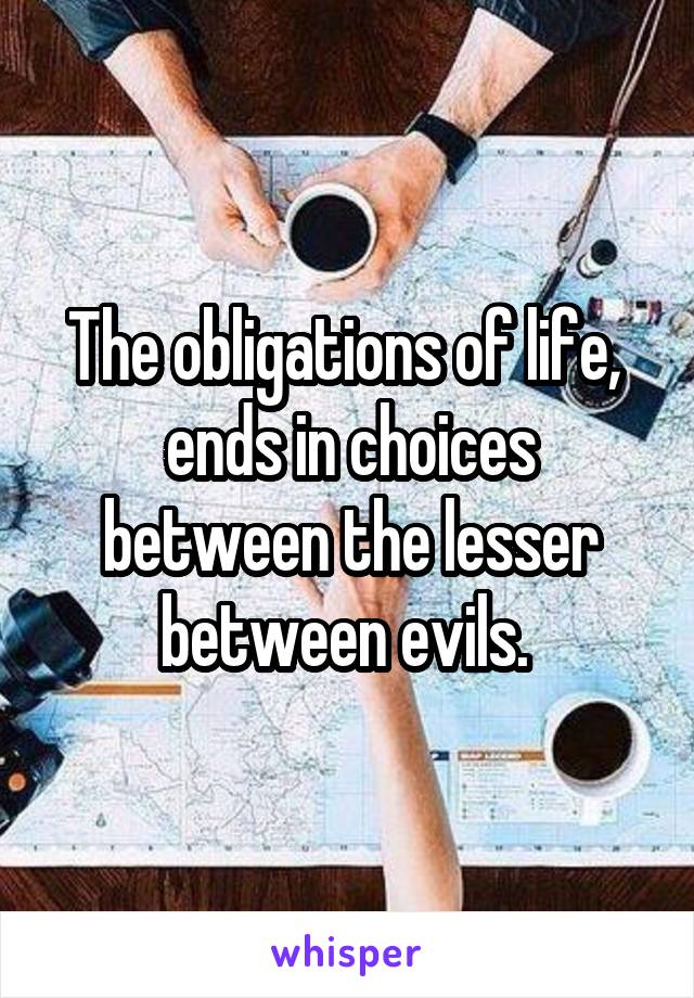 The obligations of life,  ends in choices between the lesser between evils. 