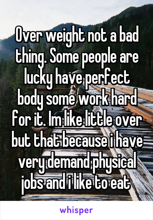 Over weight not a bad thing. Some people are lucky have perfect body some work hard for it. Im like little over but that because i have very demand physical jobs and i like to eat 