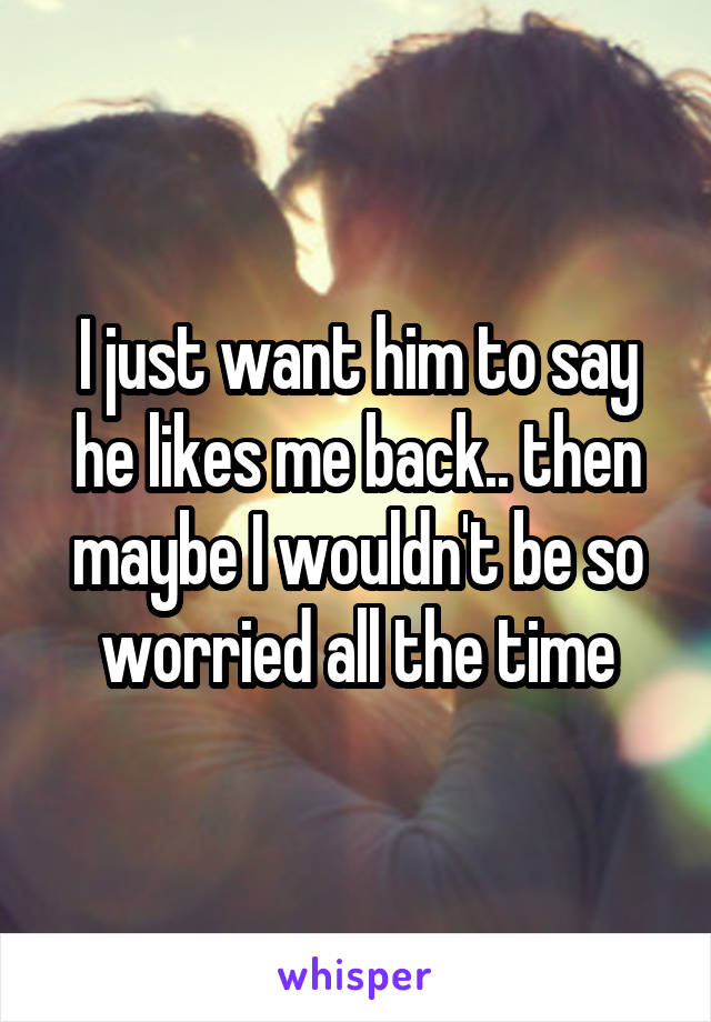 I just want him to say he likes me back.. then maybe I wouldn't be so worried all the time