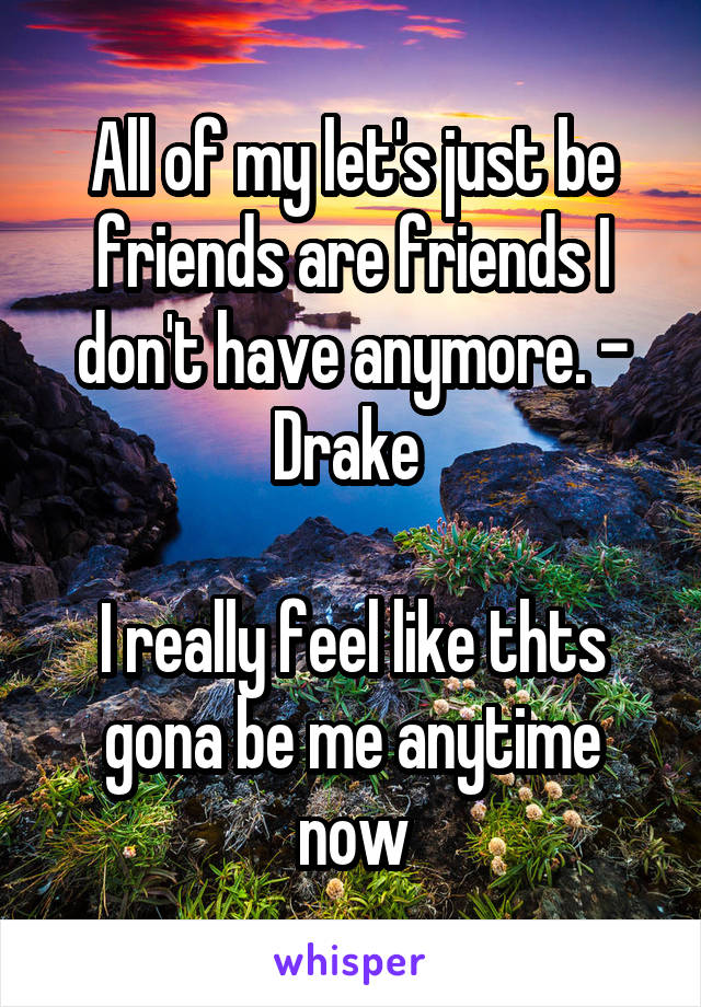 All of my let's just be friends are friends I don't have anymore. - Drake 

I really feel like thts gona be me anytime now