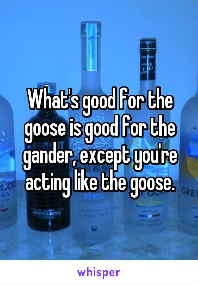 What's good for the goose is good for the gander, except you're acting like the goose.