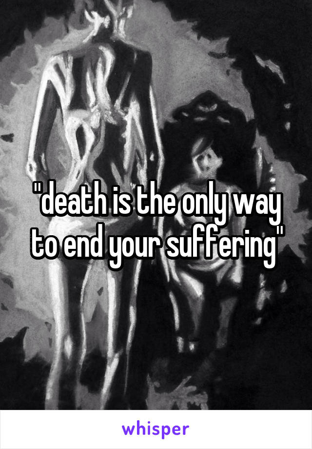 "death is the only way to end your suffering"