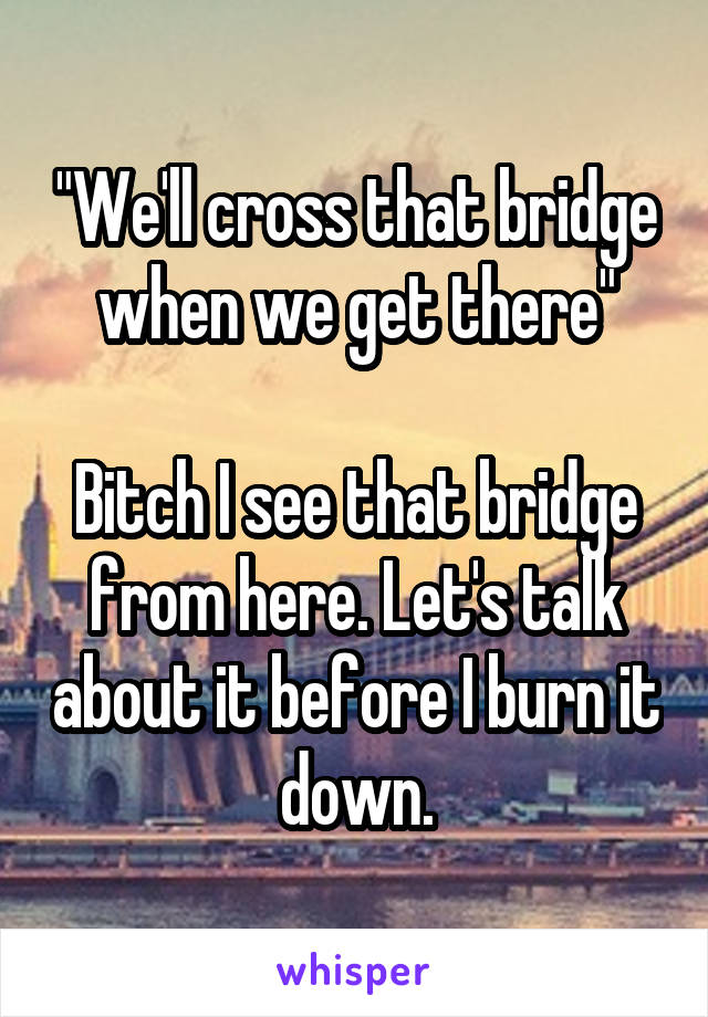 "We'll cross that bridge when we get there"

Bitch I see that bridge from here. Let's talk about it before I burn it down.