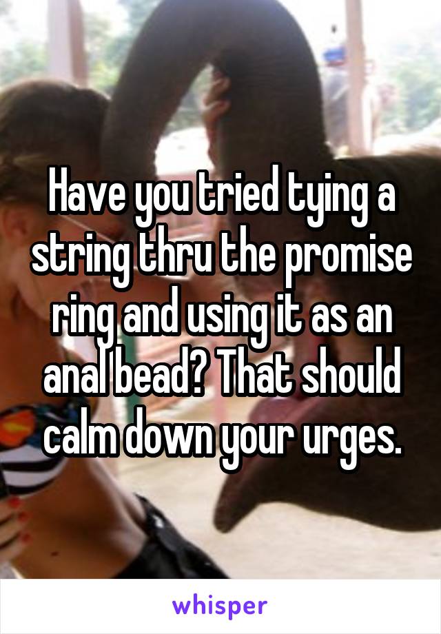 Have you tried tying a string thru the promise ring and using it as an anal bead? That should calm down your urges.