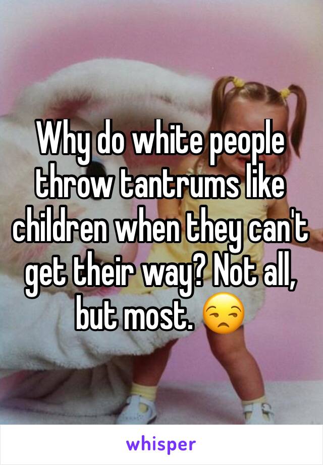 Why do white people throw tantrums like children when they can't get their way? Not all, but most. 😒