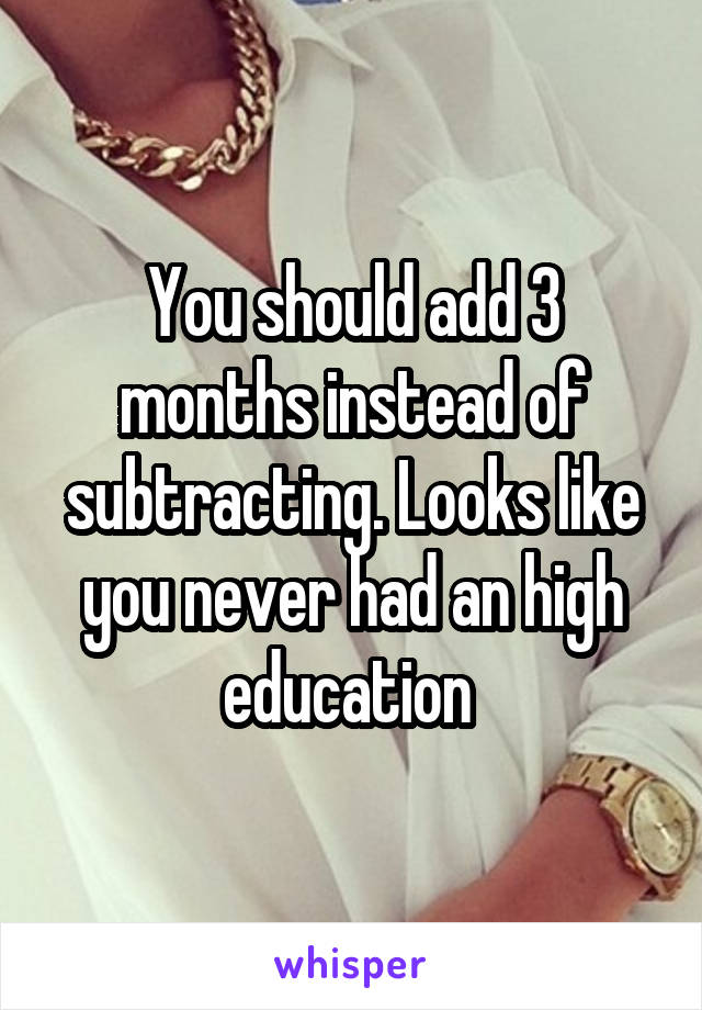 You should add 3 months instead of subtracting. Looks like you never had an high education 