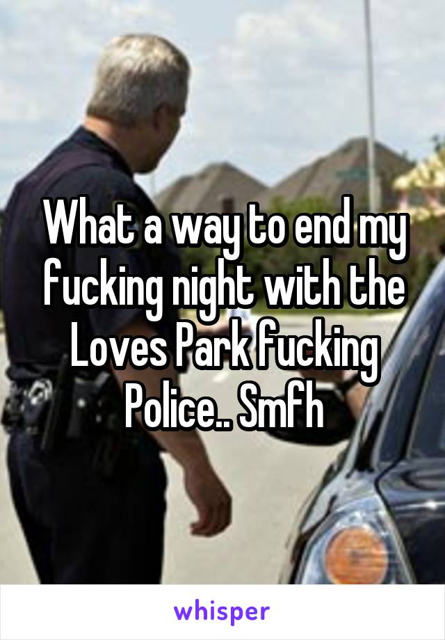 What a way to end my fucking night with the Loves Park fucking Police.. Smfh