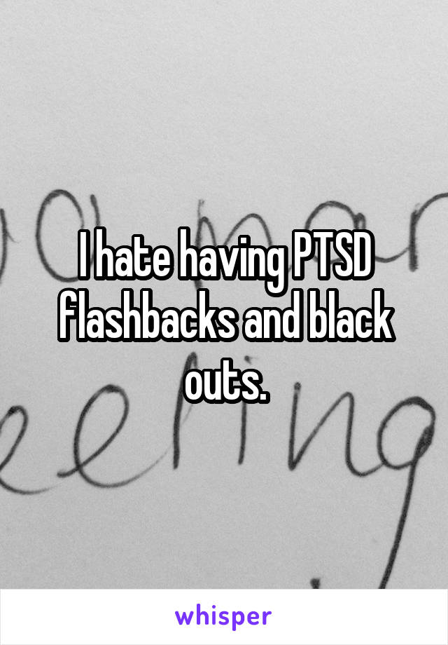 I hate having PTSD flashbacks and black outs.