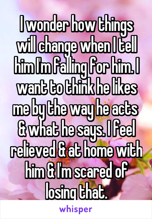 I wonder how things will change when I tell him I'm falling for him. I want to think he likes me by the way he acts  & what he says. I feel relieved & at home with him & I'm scared of losing that.