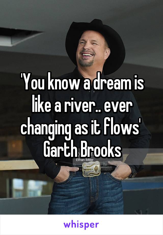 'You know a dream is like a river.. ever changing as it flows' 
Garth Brooks