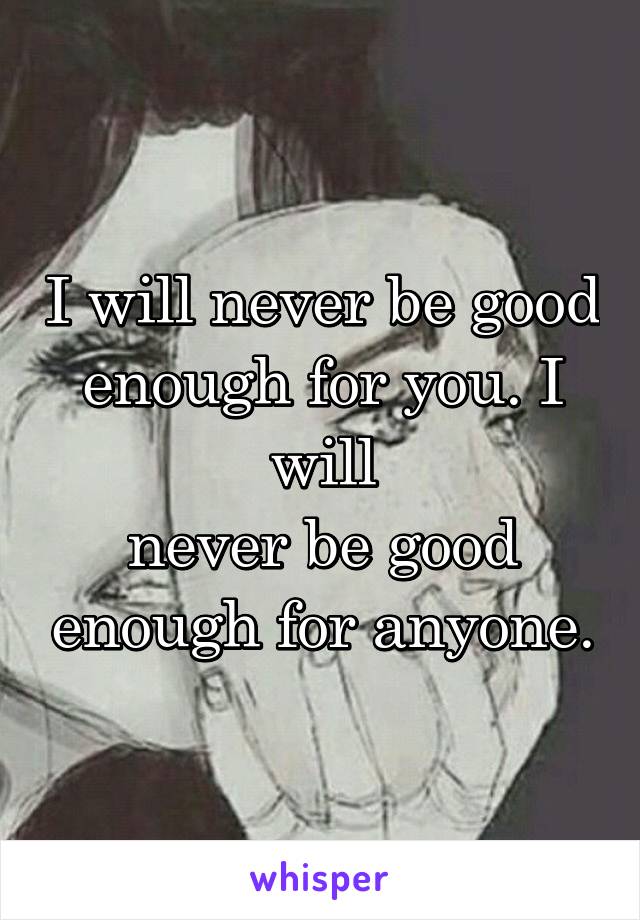 I will never be good enough for you. I will
never be good enough for anyone.