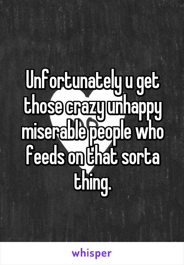 Unfortunately u get those crazy unhappy miserable people who feeds on that sorta thing.