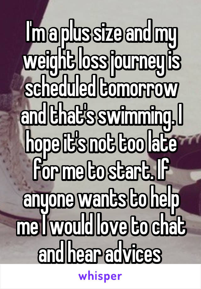 I'm a plus size and my weight loss journey is scheduled tomorrow and that's swimming. I hope it's not too late for me to start. If anyone wants to help me I would love to chat and hear advices 