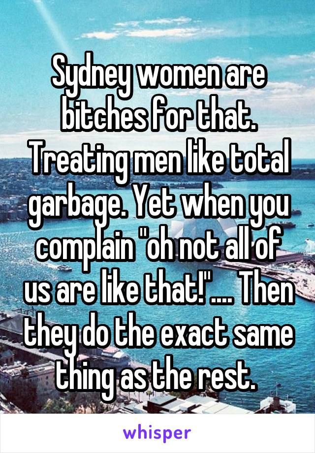 Sydney women are bitches for that. Treating men like total garbage. Yet when you complain "oh not all of us are like that!".... Then they do the exact same thing as the rest. 