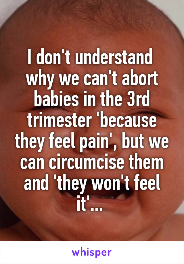 I don't understand  why we can't abort babies in the 3rd trimester 'because they feel pain', but we can circumcise them and 'they won't feel it'... 