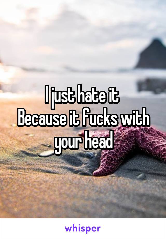 I just hate it 
Because it fucks with your head