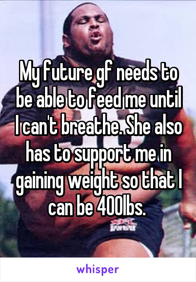 My future gf needs to be able to feed me until I can't breathe. She also has to support me in gaining weight so that I can be 400lbs. 