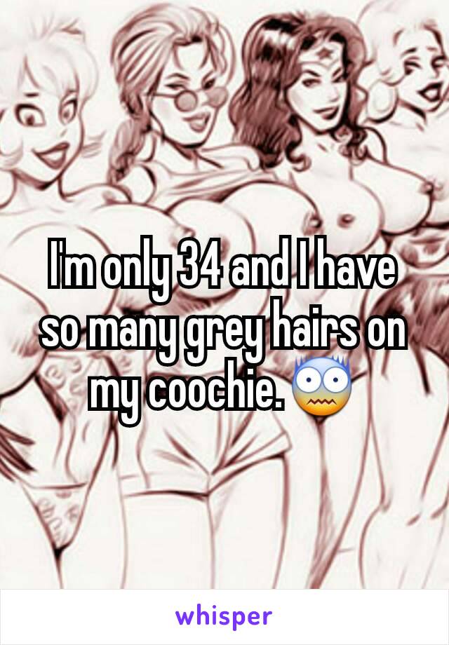 I'm only 34 and I have so many grey hairs on my coochie.😨