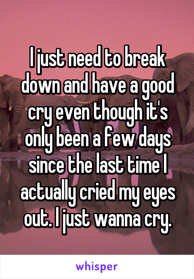 I just need to break down and have a good cry even though it's only been a few days since the last time I actually cried my eyes out. I just wanna cry.