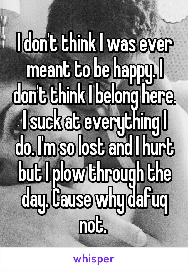 I don't think I was ever meant to be happy. I don't think I belong here. I suck at everything I do. I'm so lost and I hurt but I plow through the day. Cause why dafuq not. 