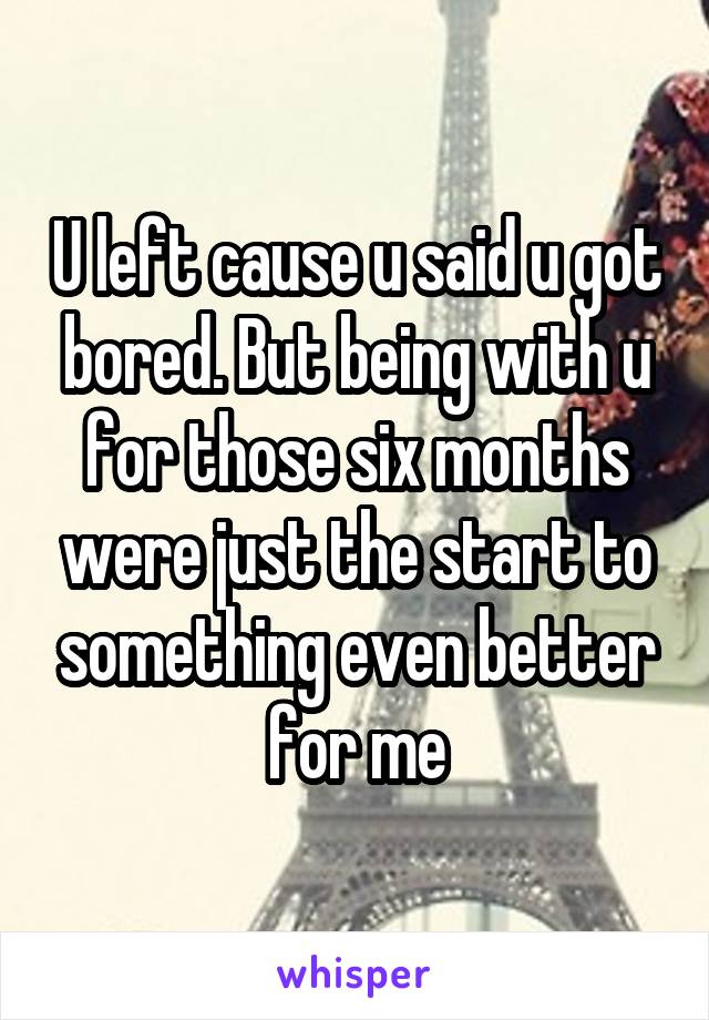 U left cause u said u got bored. But being with u for those six months were just the start to something even better for me