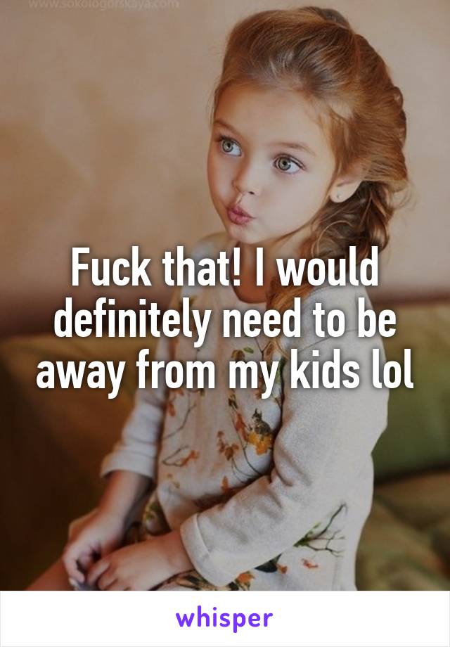 Fuck that! I would definitely need to be away from my kids lol