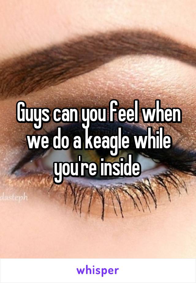 Guys can you feel when we do a keagle while you're inside 