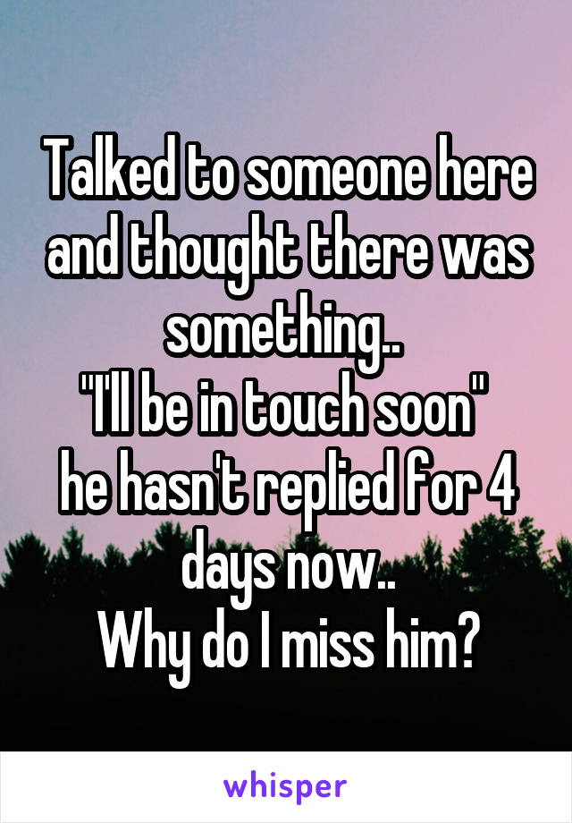 Talked to someone here and thought there was something.. 
"I'll be in touch soon" 
he hasn't replied for 4 days now..
Why do I miss him?