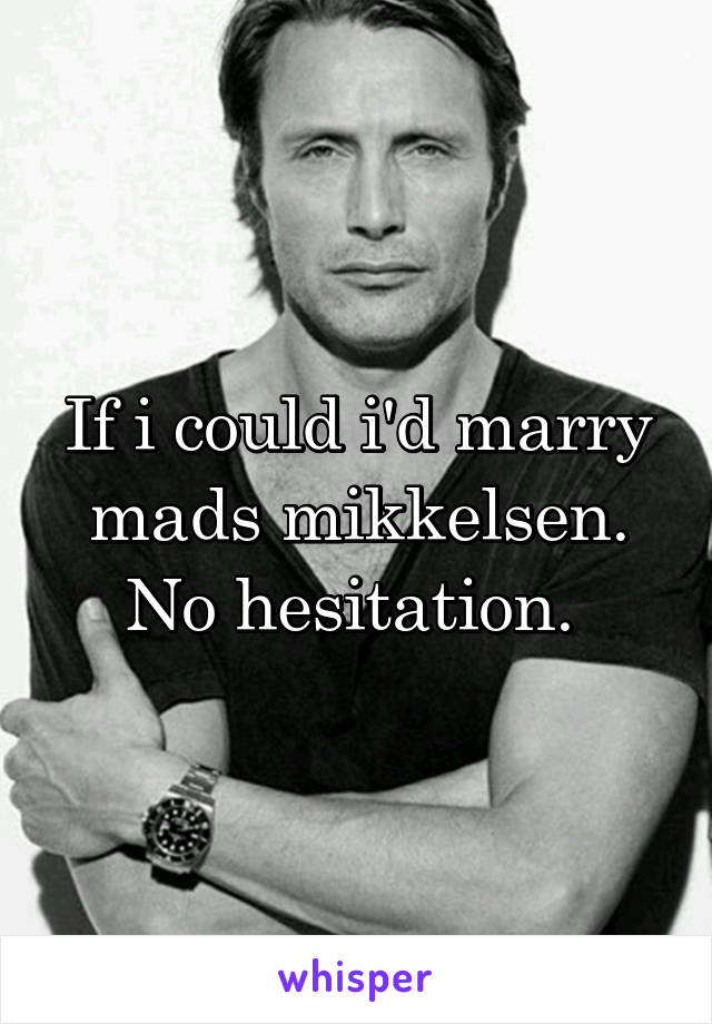 If i could i'd marry mads mikkelsen. No hesitation. 