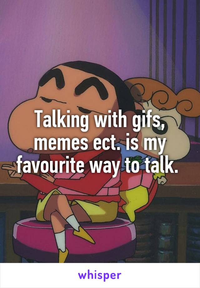 Talking with gifs, memes ect. is my favourite way to talk. 