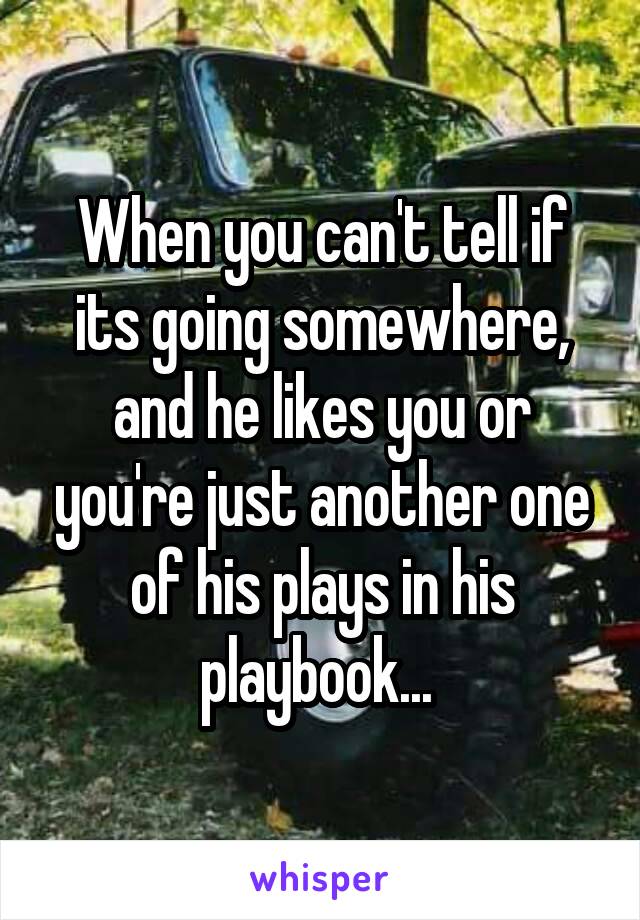 When you can't tell if its going somewhere, and he likes you or you're just another one of his plays in his playbook... 