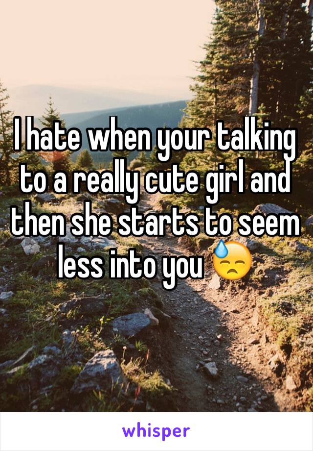 I hate when your talking to a really cute girl and then she starts to seem less into you 😓