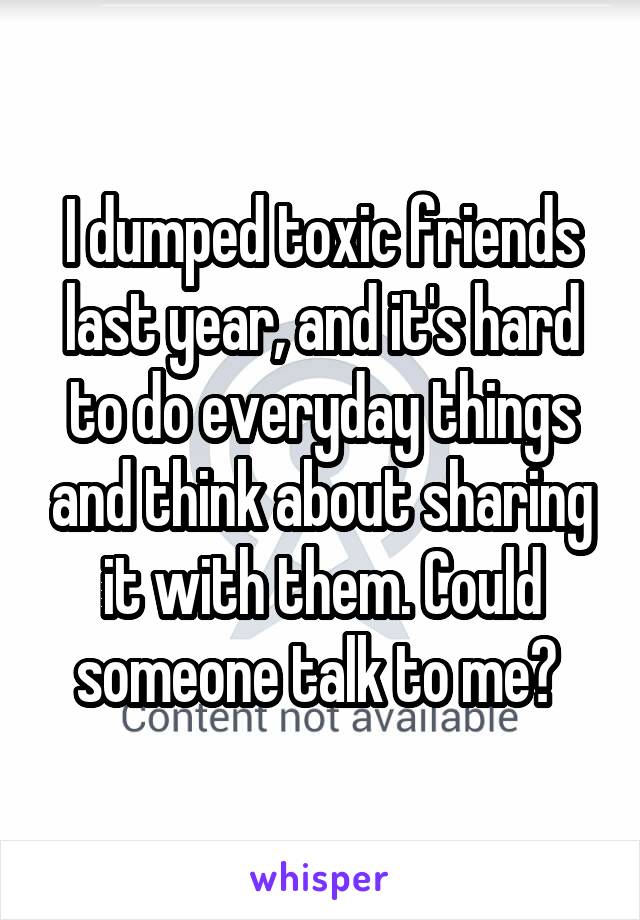 I dumped toxic friends last year, and it's hard to do everyday things and think about sharing it with them. Could someone talk to me? 