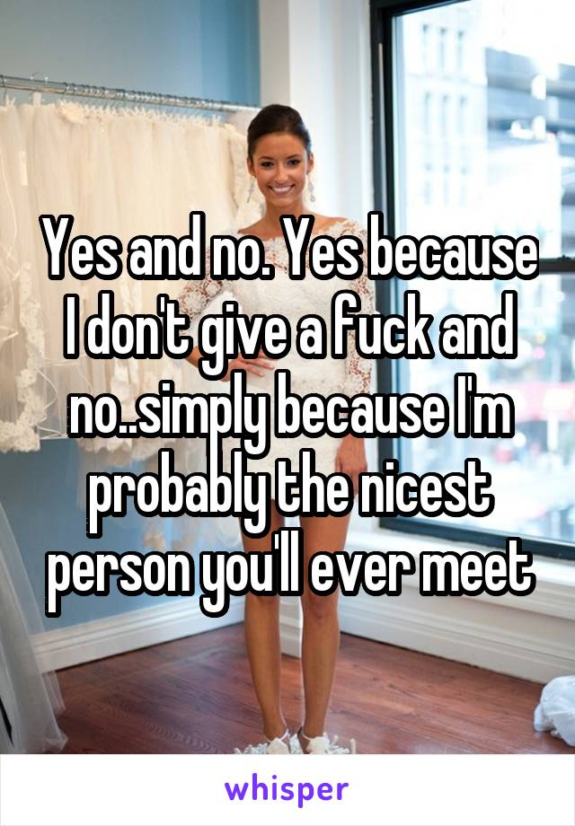 Yes and no. Yes because I don't give a fuck and no..simply because I'm probably the nicest person you'll ever meet